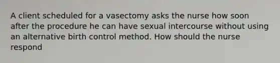 A client scheduled for a vasectomy asks the nurse how soon after the procedure he can have sexual intercourse without using an alternative birth control method. How should the nurse respond