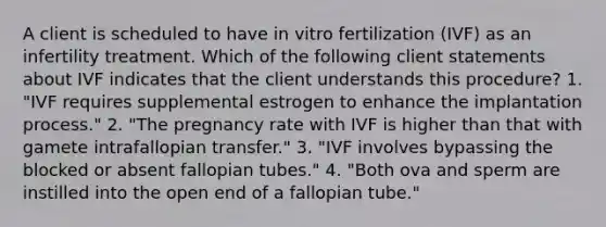 A client is scheduled to have in vitro fertilization (IVF) as an infertility treatment. Which of the following client statements about IVF indicates that the client understands this procedure? 1. "IVF requires supplemental estrogen to enhance the implantation process." 2. "The pregnancy rate with IVF is higher than that with gamete intrafallopian transfer." 3. "IVF involves bypassing the blocked or absent fallopian tubes." 4. "Both ova and sperm are instilled into the open end of a fallopian tube."