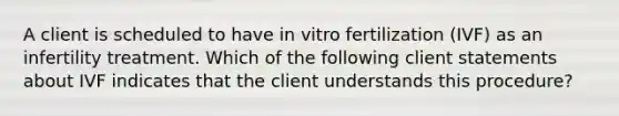 A client is scheduled to have in vitro fertilization (IVF) as an infertility treatment. Which of the following client statements about IVF indicates that the client understands this procedure?