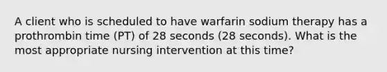 A client who is scheduled to have warfarin sodium therapy has a prothrombin time (PT) of 28 seconds (28 seconds). What is the most appropriate nursing intervention at this time?