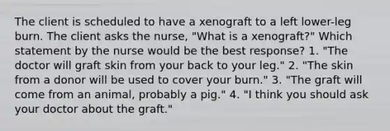 The client is scheduled to have a xenograft to a left lower-leg burn. The client asks the nurse, "What is a xenograft?" Which statement by the nurse would be the best response? 1. "The doctor will graft skin from your back to your leg." 2. "The skin from a donor will be used to cover your burn." 3. "The graft will come from an animal, probably a pig." 4. "I think you should ask your doctor about the graft."