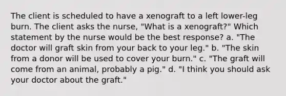 The client is scheduled to have a xenograft to a left lower-leg burn. The client asks the nurse, "What is a xenograft?" Which statement by the nurse would be the best response? a. "The doctor will graft skin from your back to your leg." b. "The skin from a donor will be used to cover your burn." c. "The graft will come from an animal, probably a pig." d. "I think you should ask your doctor about the graft."