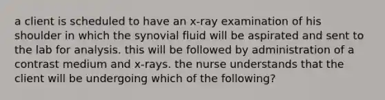 a client is scheduled to have an x-ray examination of his shoulder in which the synovial fluid will be aspirated and sent to the lab for analysis. this will be followed by administration of a contrast medium and x-rays. the nurse understands that the client will be undergoing which of the following?