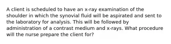 A client is scheduled to have an x-ray examination of the shoulder in which the synovial fluid will be aspirated and sent to the laboratory for analysis. This will be followed by administration of a contrast medium and x-rays. What procedure will the nurse prepare the client for?