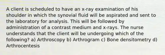 A client is scheduled to have an x-ray examination of his shoulder in which the synovial fluid will be aspirated and sent to the laboratory for analysis. This will be followed by administration of a contrast medium and x-rays. The nurse understands that the client will be undergoing which of the following? a) Arthroscopy b) Arthrogram c) Bone densitometry d) Arthrocentesis