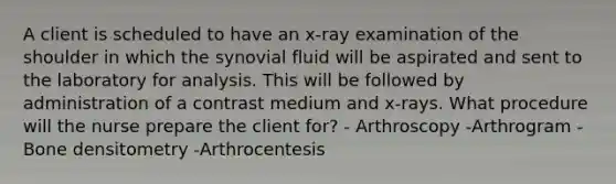 A client is scheduled to have an x-ray examination of the shoulder in which the synovial fluid will be aspirated and sent to the laboratory for analysis. This will be followed by administration of a contrast medium and x-rays. What procedure will the nurse prepare the client for? - Arthroscopy -Arthrogram -Bone densitometry -Arthrocentesis