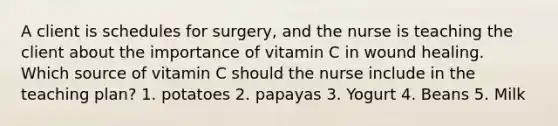 A client is schedules for surgery, and the nurse is teaching the client about the importance of vitamin C in wound healing. Which source of vitamin C should the nurse include in the teaching plan? 1. potatoes 2. papayas 3. Yogurt 4. Beans 5. Milk