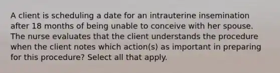 A client is scheduling a date for an intrauterine insemination after 18 months of being unable to conceive with her spouse. The nurse evaluates that the client understands the procedure when the client notes which action(s) as important in preparing for this procedure? Select all that apply.