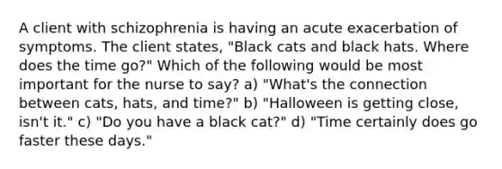 A client with schizophrenia is having an acute exacerbation of symptoms. The client states, "Black cats and black hats. Where does the time go?" Which of the following would be most important for the nurse to say? a) "What's the connection between cats, hats, and time?" b) "Halloween is getting close, isn't it." c) "Do you have a black cat?" d) "Time certainly does go faster these days."