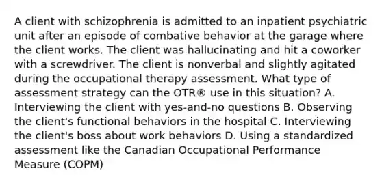 A client with schizophrenia is admitted to an inpatient psychiatric unit after an episode of combative behavior at the garage where the client works. The client was hallucinating and hit a coworker with a screwdriver. The client is nonverbal and slightly agitated during the occupational therapy assessment. What type of assessment strategy can the OTR® use in this situation? A. Interviewing the client with yes-and-no questions B. Observing the client's functional behaviors in the hospital C. Interviewing the client's boss about work behaviors D. Using a standardized assessment like the Canadian Occupational Performance Measure (COPM)