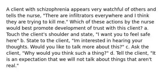 A client with schizophrenia appears very watchful of others and tells the nurse, "There are infiltrators everywhere and I think they are trying to kill me." Which of these actions by the nurse would best promote development of trust with this client? a. Touch the client's shoulder and state, "I want you to feel safe here" b. State to the client, "Im interested in hearing your thoughts. Would you like to talk more about this?" c. Ask the client, "Why would you think such a thing?" d. Tell the client, "It is an expectation that we will not talk about things that aren't real."