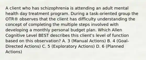 A client who has schizophrenia is attending an adult mental health day treatment program. During a task-oriented group the OTR® observes that the client has difficulty understanding the concept of completing the multiple steps involved with developing a monthly personal budget plan. Which Allen Cognitive Level BEST describes this client's level of function based on this observation? A. 3 (Manual Actions) B. 4 (Goal-Directed Actions) C. 5 (Exploratory Actions) D. 6 (Planned Actions)