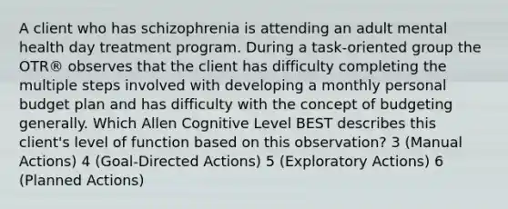 A client who has schizophrenia is attending an adult mental health day treatment program. During a task-oriented group the OTR® observes that the client has difficulty completing the multiple steps involved with developing a monthly personal budget plan and has difficulty with the concept of budgeting generally. Which Allen Cognitive Level BEST describes this client's level of function based on this observation? 3 (Manual Actions) 4 (Goal-Directed Actions) 5 (Exploratory Actions) 6 (Planned Actions)