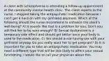 A client with schizophrenia is attending a follow-up appointment at the community mental health clinic. The client reports to the nurse, I stopped taking the antipsychotic medication because I can't get a hard-on with my girlfriend anymore. Which of the following should the nurse recommend to enhance the client's well-being? A) It sounds like that is a problem for you. Don't you still find her to be sexy enough? B) Sexual dysfunction is a temporary side effect and should get better once your body is used to the medication. C) You should avoid having sex with your girlfriend anyway. Do you really want her to get pregnant? D) It is important for you to take an antipsychotic medication. You may need a different type that will be less likely to affect your sexual functioning. I would like to call your physician about this.