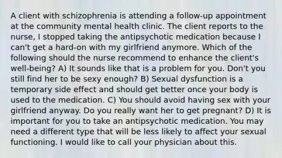 A client with schizophrenia is attending a follow-up appointment at the community mental health clinic. The client reports to the nurse, I stopped taking the antipsychotic medication because I can't get a hard-on with my girlfriend anymore. Which of the following should the nurse recommend to enhance the client's well-being? A) It sounds like that is a problem for you. Don't you still find her to be sexy enough? B) Sexual dysfunction is a temporary side effect and should get better once your body is used to the medication. C) You should avoid having sex with your girlfriend anyway. Do you really want her to get pregnant? D) It is important for you to take an antipsychotic medication. You may need a different type that will be less likely to affect your sexual functioning. I would like to call your physician about this.