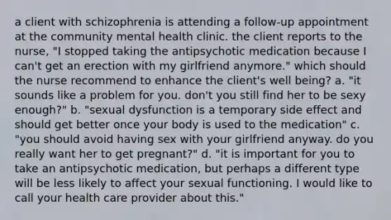 a client with schizophrenia is attending a follow-up appointment at the community mental health clinic. the client reports to the nurse, "I stopped taking the antipsychotic medication because I can't get an erection with my girlfriend anymore." which should the nurse recommend to enhance the client's well being? a. "it sounds like a problem for you. don't you still find her to be sexy enough?" b. "sexual dysfunction is a temporary side effect and should get better once your body is used to the medication" c. "you should avoid having sex with your girlfriend anyway. do you really want her to get pregnant?" d. "it is important for you to take an antipsychotic medication, but perhaps a different type will be less likely to affect your sexual functioning. I would like to call your health care provider about this."