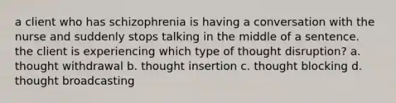 a client who has schizophrenia is having a conversation with the nurse and suddenly stops talking in the middle of a sentence. the client is experiencing which type of thought disruption? a. thought withdrawal b. thought insertion c. thought blocking d. thought broadcasting