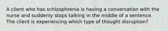 A client who has schizophrenia is having a conversation with the nurse and suddenly stops talking in the middle of a sentence. The client is experiencing which type of thought disruption?