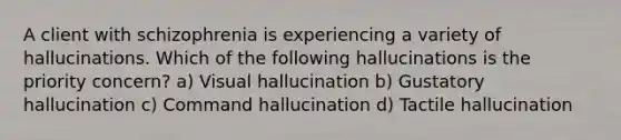 A client with schizophrenia is experiencing a variety of hallucinations. Which of the following hallucinations is the priority concern? a) Visual hallucination b) Gustatory hallucination c) Command hallucination d) Tactile hallucination