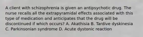 A client with schizophrenia is given an antipsychotic drug. The nurse recalls all the extrapyramidal effects associated with this type of medication and anticipates that the drug will be discontinued if which occurs? A. Akathisia B. Tardive dyskinesia C. Parkinsonian syndrome D. Acute dystonic reaction