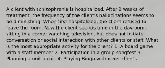 A client with schizophrenia is hospitalized. After 2 weeks of treatment, the frequency of the client's hallucinations seems to be diminishing. When first hospitalized, the client refused to leave the room. Now the client spends time in the dayroom, sitting in a corner watching television, but does not initiate conversation or social interaction with other clients or staff. What is the most appropriate activity for the client? 1. A board game with a staff member 2. Participation in a group songfest 3. Planning a unit picnic 4. Playing Bingo with other clients