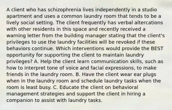 A client who has schizophrenia lives independently in a studio apartment and uses a common laundry room that tends to be a lively social setting. The client frequently has verbal altercations with other residents in this space and recently received a warning letter from the building manager stating that the client's privileges to use the laundry facilities will be revoked if these behaviors continue. Which interventions would provide the BEST opportunity for supporting the client to maintain laundry privileges? A. Help the client learn communication skills, such as how to interpret tone of voice and facial expressions, to make friends in the laundry room. B. Have the client wear ear plugs when in the laundry room and schedule laundry tasks when the room is least busy. C. Educate the client on behavioral management strategies and support the client in hiring a companion to assist with laundry tasks.