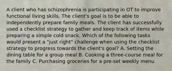 A client who has schizophrenia is participating in OT to improve functional living skills. The client's goal is to be able to independently prepare family meals. The client has successfully used a checklist strategy to gather and keep track of items while preparing a simple cold snack. Which of the following tasks would present a "just right" challenge when using the checklist strategy to progress towards the client's goal? A. Setting the dining table for a group meal B. Cooking a three-course meal for the family C. Purchasing groceries for a pre-set weekly menu