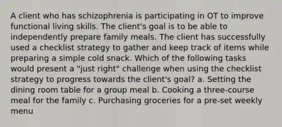 A client who has schizophrenia is participating in OT to improve functional living skills. The client's goal is to be able to independently prepare family meals. The client has successfully used a checklist strategy to gather and keep track of items while preparing a simple cold snack. Which of the following tasks would present a "just right" challenge when using the checklist strategy to progress towards the client's goal? a. Setting the dining room table for a group meal b. Cooking a three-course meal for the family c. Purchasing groceries for a pre-set weekly menu