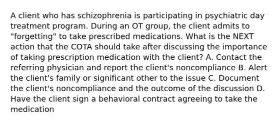 A client who has schizophrenia is participating in psychiatric day treatment program. During an OT group, the client admits to "forgetting" to take prescribed medications. What is the NEXT action that the COTA should take after discussing the importance of taking prescription medication with the client? A. Contact the referring physician and report the client's noncompliance B. Alert the client's family or significant other to the issue C. Document the client's noncompliance and the outcome of the discussion D. Have the client sign a behavioral contract agreeing to take the medication