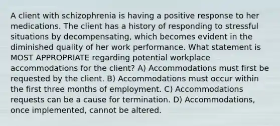 A client with schizophrenia is having a positive response to her medications. The client has a history of responding to stressful situations by decompensating, which becomes evident in the diminished quality of her work performance. What statement is MOST APPROPRIATE regarding potential workplace accommodations for the client? A) Accommodations must first be requested by the client. B) Accommodations must occur within the first three months of employment. C) Accommodations requests can be a cause for termination. D) Accommodations, once implemented, cannot be altered.