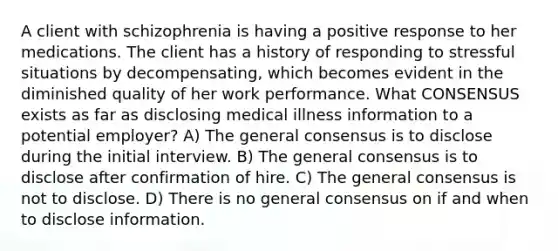 A client with schizophrenia is having a positive response to her medications. The client has a history of responding to stressful situations by decompensating, which becomes evident in the diminished quality of her work performance. What CONSENSUS exists as far as disclosing medical illness information to a potential employer? A) The general consensus is to disclose during the initial interview. B) The general consensus is to disclose after confirmation of hire. C) The general consensus is not to disclose. D) There is no general consensus on if and when to disclose information.