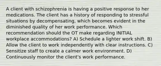 A client with schizophrenia is having a positive response to her medications. The client has a history of responding to stressful situations by decompensating, which becomes evident in the diminished quality of her work performance. Which recommendation should the OT make regarding INITIAL workplace accommodations? A) Schedule a lighter work shift. B) Allow the client to work independently with clear instructions. C) Sensitize staff to create a calmer work environment. D) Continuously monitor the client's work performance.