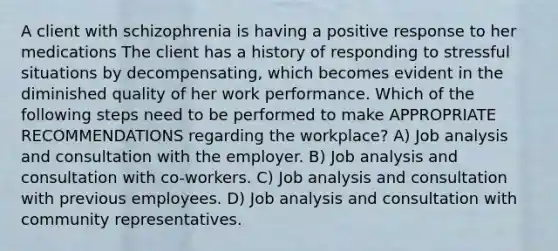 A client with schizophrenia is having a positive response to her medications The client has a history of responding to stressful situations by decompensating, which becomes evident in the diminished quality of her work performance. Which of the following steps need to be performed to make APPROPRIATE RECOMMENDATIONS regarding the workplace? A) Job analysis and consultation with the employer. B) Job analysis and consultation with co-workers. C) Job analysis and consultation with previous employees. D) Job analysis and consultation with community representatives.