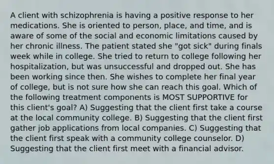 A client with schizophrenia is having a positive response to her medications. She is oriented to person, place, and time, and is aware of some of the social and economic limitations caused by her chronic illness. The patient stated she "got sick" during finals week while in college. She tried to return to college following her hospitalization, but was unsuccessful and dropped out. She has been working since then. She wishes to complete her final year of college, but is not sure how she can reach this goal. Which of the following treatment components is MOST SUPPORTIVE for this client's goal? A) Suggesting that the client first take a course at the local community college. B) Suggesting that the client first gather job applications from local companies. C) Suggesting that the client first speak with a community college counselor. D) Suggesting that the client first meet with a financial advisor.