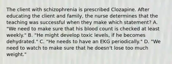 The client with schizophrenia is prescribed Clozapine. After educating the client and family, the nurse determines that the teaching was successful when they make which statement? A. "We need to make sure that his blood count is checked at least weekly." B. "He might develop toxic levels, if he becomes dehydrated." C. "He needs to have an EKG periodically." D. "We need to watch to make sure that he doesn't lose too much weight."