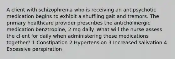 A client with schizophrenia who is receiving an antipsychotic medication begins to exhibit a shuffling gait and tremors. The primary healthcare provider prescribes the anticholinergic medication benztropine, 2 mg daily. What will the nurse assess the client for daily when administering these medications together? 1 Constipation 2 Hypertension 3 Increased salivation 4 Excessive perspiration