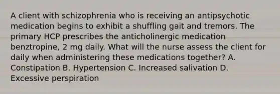 A client with schizophrenia who is receiving an antipsychotic medication begins to exhibit a shuffling gait and tremors. The primary HCP prescribes the anticholinergic medication benztropine, 2 mg daily. What will the nurse assess the client for daily when administering these medications together? A. Constipation B. Hypertension C. Increased salivation D. Excessive perspiration