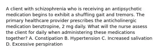 A client with schizophrenia who is receiving an antipsychotic medication begins to exhibit a shuffling gait and tremors. The primary healthcare provider prescribes the anticholinergic medication benztropine, 2 mg daily. What will the nurse assess the client for daily when administering these medications together? A. Constipation B. Hypertension C. Increased salivation D. Excessive perspiration