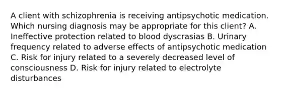 A client with schizophrenia is receiving antipsychotic medication. Which nursing diagnosis may be appropriate for this client? A. Ineffective protection related to blood dyscrasias B. Urinary frequency related to adverse effects of antipsychotic medication C. Risk for injury related to a severely decreased level of consciousness D. Risk for injury related to electrolyte disturbances