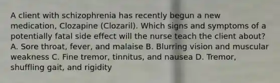 A client with schizophrenia has recently begun a new medication, Clozapine (Clozaril). Which signs and symptoms of a potentially fatal side effect will the nurse teach the client about? A. Sore throat, fever, and malaise B. Blurring vision and muscular weakness C. Fine tremor, tinnitus, and nausea D. Tremor, shuffling gait, and rigidity