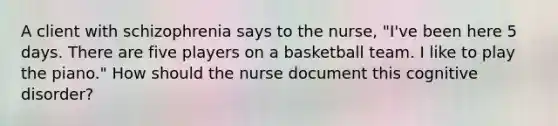 A client with schizophrenia says to the nurse, "I've been here 5 days. There are five players on a basketball team. I like to play the piano." How should the nurse document this cognitive disorder?