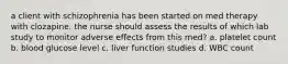 a client with schizophrenia has been started on med therapy with clozapine. the nurse should assess the results of which lab study to monitor adverse effects from this med? a. platelet count b. blood glucose level c. liver function studies d. WBC count