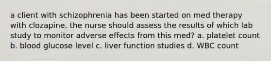 a client with schizophrenia has been started on med therapy with clozapine. the nurse should assess the results of which lab study to monitor adverse effects from this med? a. platelet count b. blood glucose level c. liver function studies d. WBC count