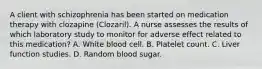 A client with schizophrenia has been started on medication therapy with clozapine (Clozaril). A nurse assesses the results of which laboratory study to monitor for adverse effect related to this medication? A. White blood cell. B. Platelet count. C. Liver function studies. D. Random blood sugar.