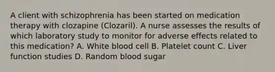 A client with schizophrenia has been started on medication therapy with clozapine (Clozaril). A nurse assesses the results of which laboratory study to monitor for adverse effects related to this medication? A. White blood cell B. Platelet count C. Liver function studies D. Random blood sugar