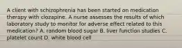 A client with schizophrenia has been started on medication therapy with clozapine. A nurse assesses the results of which laboratory study to monitor for adverse effect related to this medication? A. random blood sugar B. liver function studies C. platelet count D. white blood cell