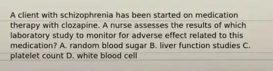 A client with schizophrenia has been started on medication therapy with clozapine. A nurse assesses the results of which laboratory study to monitor for adverse effect related to this medication? A. random blood sugar B. liver function studies C. platelet count D. white blood cell