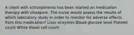 A client with schizophrenia has been started on medication therapy with clozapine. The nurse would assess the results of which laboratory study in order to monitor for adverse effects from this medication? Liver enzymes Blood glucose level Platelet count White blood cell count