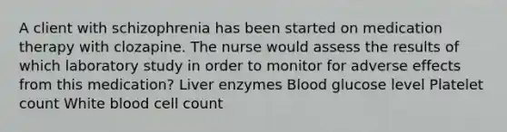 A client with schizophrenia has been started on medication therapy with clozapine. The nurse would assess the results of which laboratory study in order to monitor for adverse effects from this medication? Liver enzymes Blood glucose level Platelet count White blood cell count