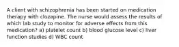 A client with schizophrenia has been started on medication therapy with clozapine. The nurse would assess the results of which lab study to monitor for adverse effects from this medication? a) platelet count b) blood glucose level c) liver function studies d) WBC count